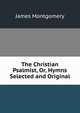 The Christian Psalmist, Or, Hymns Selected and Original, Montgomery James 