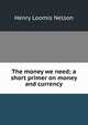 The money we need; a short primer on money and currency, Henry Loomis Nelson 