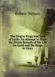 The King to Kings and Lord of Lords: An Attempt to Trace the Divine Records of His Life On Earth and His Reign in Glory, Robert Nelson 