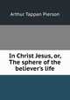 In Christ Jesus, or, The sphere of the believer's life, Arthur Tappan Pierson 