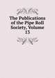 The Publications of the Pipe Roll Society, Volume 13, 