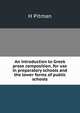 An introduction to Greek prose composition, for use in preparatory schools and the lower forms of public schools, H Pitman 