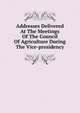 Addresses Delivered At The Meetings Of The Council Of Agriculture During The Vice-presidency, 
