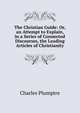 The Christian Guide: Or, an Attempt to Explain, in a Series of Connected Discourses, the Leading Articles of Christianity, Charles Plumptre 