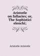 Aristotle on fallacies; or, The Sophistici elenchi;, Aristotle Aristotle 