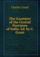 The Gazetteer of the Central Provinces of India: Ed. by C. Grant, Charles Grant 