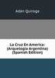 La Cruz En America: (Arquelogia Argentina) (Spanish Edition), Adan Quiroga 