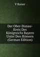 Der Ober-Donau-Kreis Des Konigreichs Bayern Unter Den Romern (German Edition), V Raiser 
