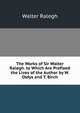 The Works of Sir Walter Ralegh. to Which Are Prefixed the Lives of the Author by W. Oldys and T. Birch, Walter Ralegh 