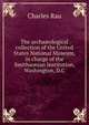 The archa?ological collection of the United States National Museum, in charge of the Smithsonian Institution, Washington, D.C, Charles Rau 