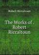 The Works of . Robert Riccaltoun, Robert Riccaltoun 