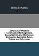 A Manual of Machine Construction for Engineers, Draughtsmen, and Mechanics: Embracing Examples, Rules, Tables, and References, John Richards 