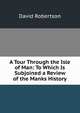 A Tour Through the Isle of Man: To Which Is Subjoined a Review of the Manks History, David Robertson 