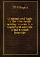 Grammar and logic in the nineteenth century, as seen in a syntactical analysis of the English language, J W. F Rogers 