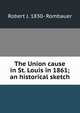 The Union cause in St. Louis in 1861; an historical sketch, Robert J. 1830- Rombauer 