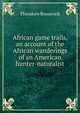 African game trails, an account of the African wanderings of an American hunter-naturalist, Theodore Roosevelt 