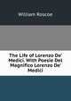 The Life of Lorenzo De' Medici. With Poesie Del Magnifico Lorenzo De' Medici, William Roscoe 