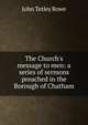 The Church's message to men: a series of sermons preached in the Borough of Chatham, John Tetley Rowe 