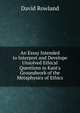 An Essay Intended to Interpret and Develope Unsolved Ethical Questions in Kant's Groundwork of the Metaphysics of Ethics, David Rowland 