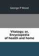 Vitalogy; or, Encyclopedia of health and home, George P Wood 