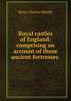 Royal castles of England: comprising an account of those ancient fortresses ., Henry Charles Shelley 