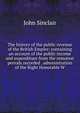 The history of the public revenue of the British Empire: containing an account of the public income and expenditure from the remotest periods recorded . administration of the Right Honorable W, John Sinclair 