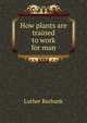 How plants are trained to work for man, Burbank, Luther, 1849-1926 