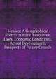 Mexico: A Geographical Sketch, Natural Resources, Laws, Economic Conditions, Actual Development, Prospects of Future Growth, 