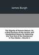 The Dignity of Human Nature: Or, a Brief Account of the Certain and Established Means for Attaining the True End of Our Exsistence. in Four Books ., Volume 1, James Burgh 