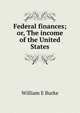 Federal finances; or, The income of the United States, William E Burke 