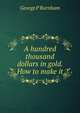 A hundred thousand dollars in gold. How to make it, George P Burnham 