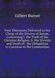 Four Discourses Delivered to the Clergy of the Diocess of Sarum, Concerning I. the Truth of the Christian Religion. Ii. the Divinity and Death of . the Obligations to Continue in the Communion, Burnet, Gilbert, 1643-1715 
