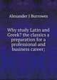 Why study Latin and Greek? the classics a preparation for a professional and business career;, Alexander J Burrowes 