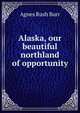 Alaska, our beautiful northland of opportunity, Agnes Rush Burr 