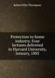 Protection to home industry. Four lectures delivered in Harvard University, January, 1885, Robert Ellis Thompson 