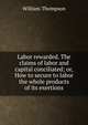 Labor rewarded. The claims of labor and capital conciliated; or, How to secure to labor the whole products of its exertions, William Thompson 