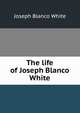 The life of Joseph Blanco White, Joseph Blanco White 