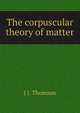 The corpuscular theory of matter, J J. Thomson 