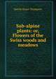 Sub-alpine plants: or, Flowers of the Swiss woods and meadows, Harold Stuart Thompson 