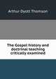 The Gospel history and doctrinal teaching critically examined, Arthur Dyott Thomson 