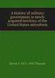 A history of military government in newly acquired territory of the United States microform, David Y. 1872-1943 Thomas 