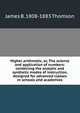 Higher arithmetic, or, The science and application of numbers: combining the analytic and synthetic modes of instruction, designed for advanced classes in schools and academies, James B. 1808-1883 Thomson 