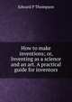 How to make inventions; or, Inventing as a science and an art. A practical guide for inventors, Edward P Thompson 