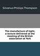 The manufacture of light; a lecture delivered at the meeting of the British association at York, Silvanus Phillips Thompson 