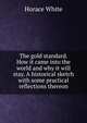The gold standard. How it came into the world and why it will stay. A historical sketch with some practical reflections thereon, Horace White 