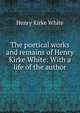 The poetical works and remains of Henry Kirke White: With a life of the author, Henry Kirke White 