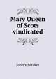 Mary Queen of Scots vindicated, John Whitaker 