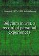 Belgium in war, a record of personal experiences, J Howard 1873-1955 Whitehouse 
