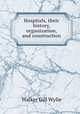 Hospitals, their history, organization, and construction, Walker Gill Wylie 