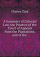 A Summary of Colonial Law, the Practice of the Court of Appeals from the Plantations, and of the ., Charles Clark 